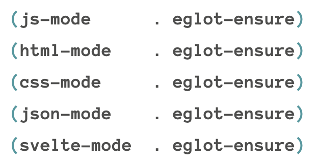 
(js-mode     . eglot-ensure)
(html-mode     . eglot-ensure)
(css-mode     . eglot-ensure)
(json-mode     . eglot-ensure)
(svelte-mode . eglot-ensure)
